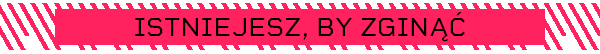 ISTNIEJESZ, BY ZGINĄĆ