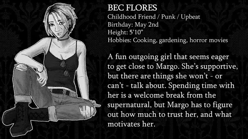 Bec Flores. Childhood Friend, Punk, Upbeat. Birthday: May 2nd. Height: 5’10”. Hobbies: Cooking, gardening, horror movies. A fun outgoing girl that seems eager to get close to Margo. She’s supportive, but there are things she won’t - or can’t - talk about. Spending time with her is a welcome break from the supernatural, but Margo has to figure out how much to trust her, and what motivates her.