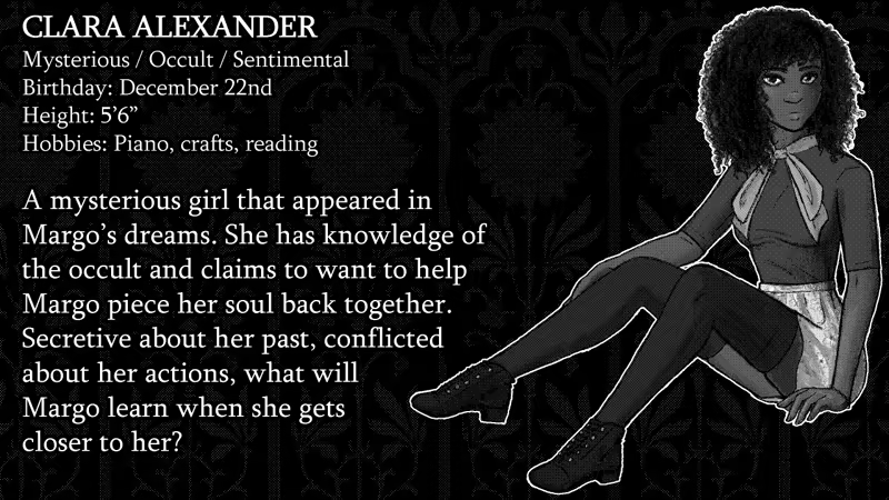 Clara Alexander Mysterious, Occult, Sentimental. Birthday: December 22nd. Height: 5’6”. Hobbies: Piano, crafts, reading.  A mysterious girl that appeared in  Margo’s dreams. She has knowledge of the occult and claims to want to help Margo piece her soul back together.  Secretive about her past, conflicted about her actions, what will Margo learn when she gets closer to her?