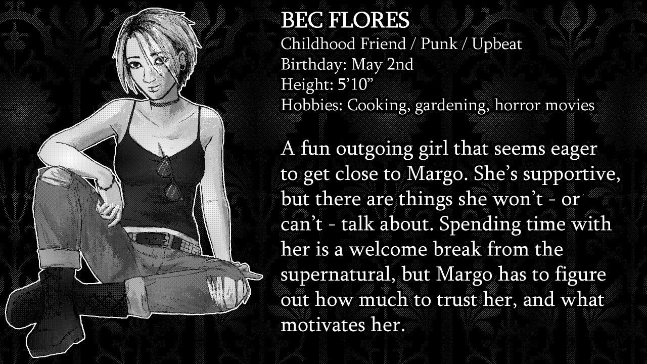 Bec Flores. Childhood Friend, Punk, Upbeat. Birthday: May 2nd. Height: 5’10”. Hobbies: Cooking, gardening, horror movies. A fun outgoing girl that seems eager to get close to Margo. She’s supportive, but there are things she won’t - or can’t - talk about. Spending time with her is a welcome break from the supernatural, but Margo has to figure out how much to trust her, and what motivates her.