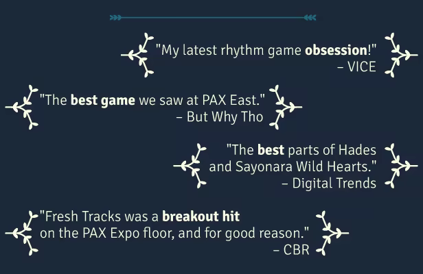 "My latest rhythm game obsession!" – VICE  "The best game we saw at PAX East." – But Why Tho  "The best parts of Hades and Sayonara Wild Hearts." – Digital Trends  "Fresh Tracks was a breakout hit on the PAX Expo floor, and for good reason." – CBR