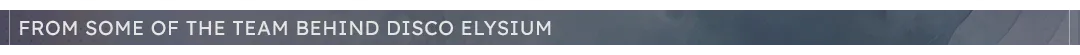 "From Some Of The Team Behind Disco Elysium" Header