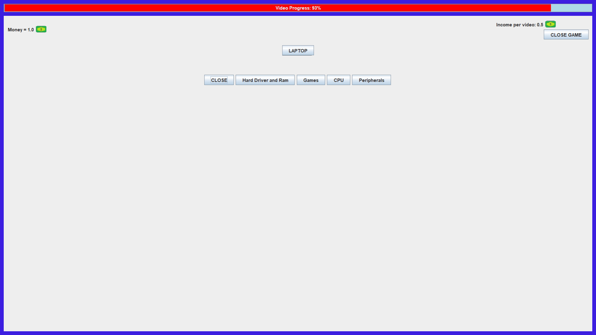 The image shows a simple computer interface with a light gray background and a blue border. At the top, a red progress bar labeled "Video Progress: 93%" stretches across the screen. Below that, on the left, the text "Money = 1.0" with a small green dollar icon is displayed, while on the right side, the text "Income per video: 0.5" with a similar dollar icon appears next to a "CLOSE GAME" button. In the center of the screen, there is a button labeled "LAPTOP" above a row of five smaller buttons labeled "CLOSE," "Hard Driver and Ram," "Games," "CPU," and "Peripherals." The overall layout suggests a simple game or simulation interface related to managing or upgrading a laptop.