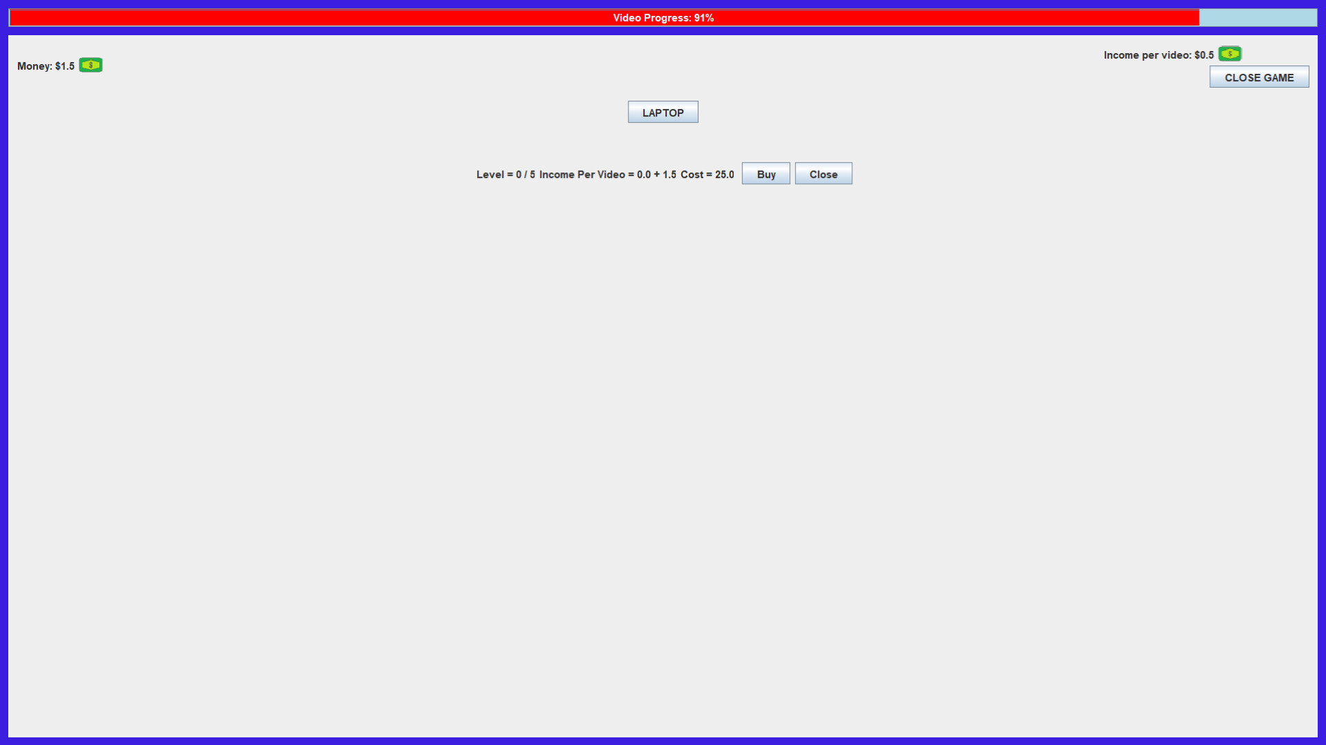 The image shows a minimalist game interface with a blue border and a light gray background. At the top center, a red progress bar indicates "Video Progress: 91%." On the upper left, the player's current money is displayed as "$1.5" next to a small green dollar bill icon. On the upper right, it shows "Income per video: $0.5" along with the same green icon and a "CLOSE GAME" button beneath it. In the center of the screen is a gray button labeled "LAPTOP," with text below reading "Level = 0 / 5 Income Per Video = 0.0 + 1.5 Cost = 25.0" accompanied by two buttons labeled "Buy" and "Close."