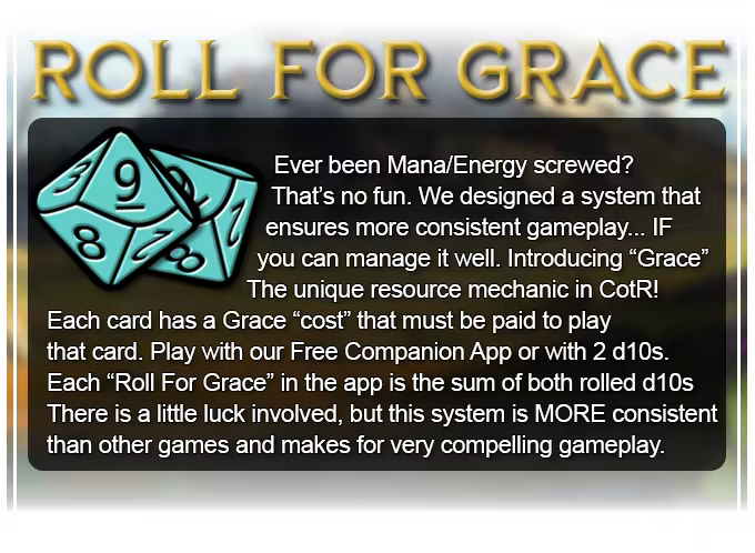 Ever been Mana/Energy screwed? That's no fun. We designed a system that ensures more consistent gameplay... IF you can manage it well. Introducing &quot;Grace&quot; the unique resource mechanic in CotR! Each card has a Grace cost that must be paid to play that card.  A &quot;Roll For Grace&quot; is the sum of 2 rolled d10s. There is a little luck involved, but this system is MORE consistent than other games and makes for very compelling gameplay.