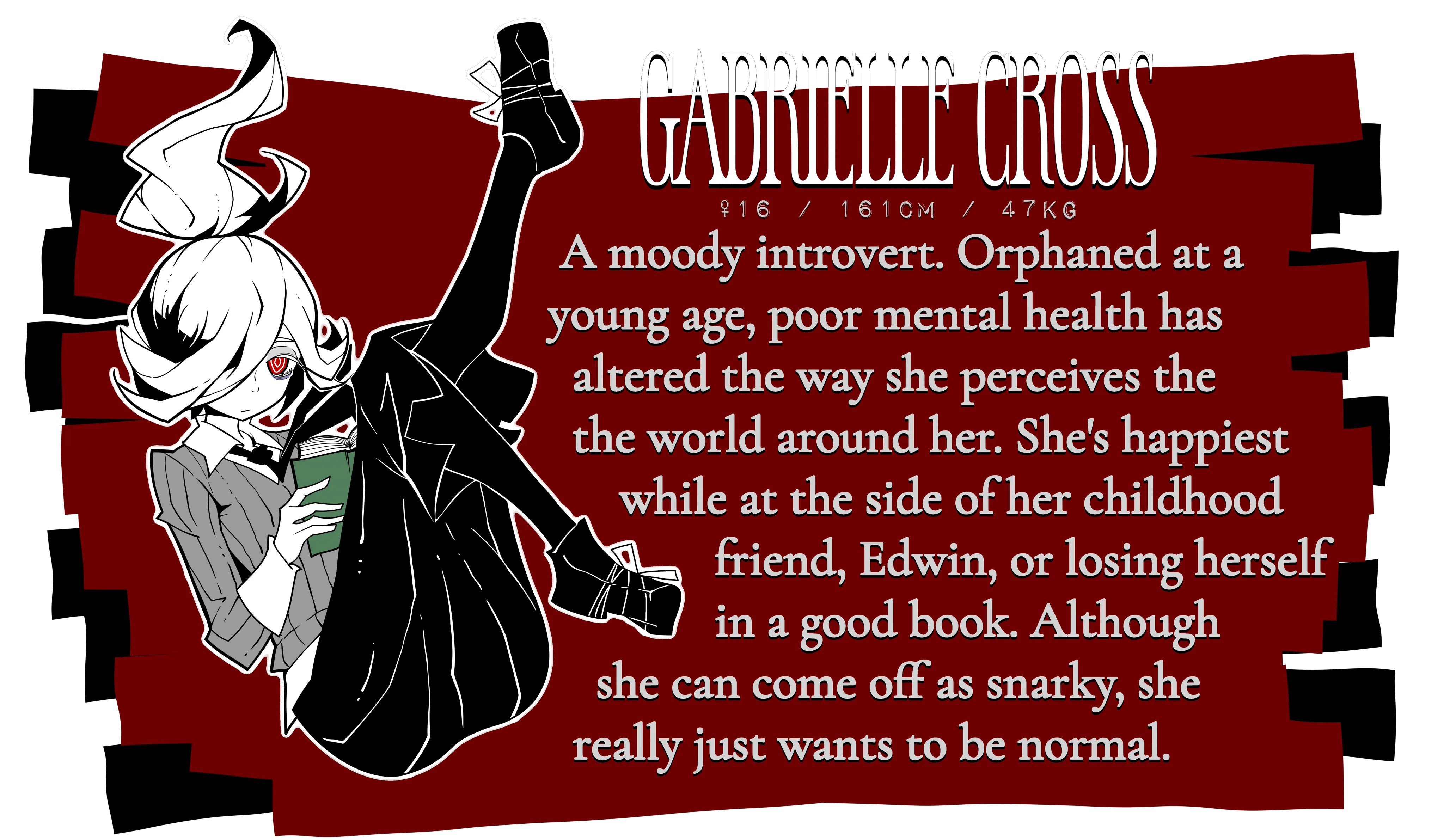 Gabrielle Cross. Female, 16 years old, 161 centimeters tall, 47kg. A moody introvert. Orphaned at a young age, poor mental health has altered the way she perceives the world around her. She's happiest while at the side of her childhood friend, Edwin, or losing herself in a good book. Although she can come off as snarky, she really just wants to be normal.