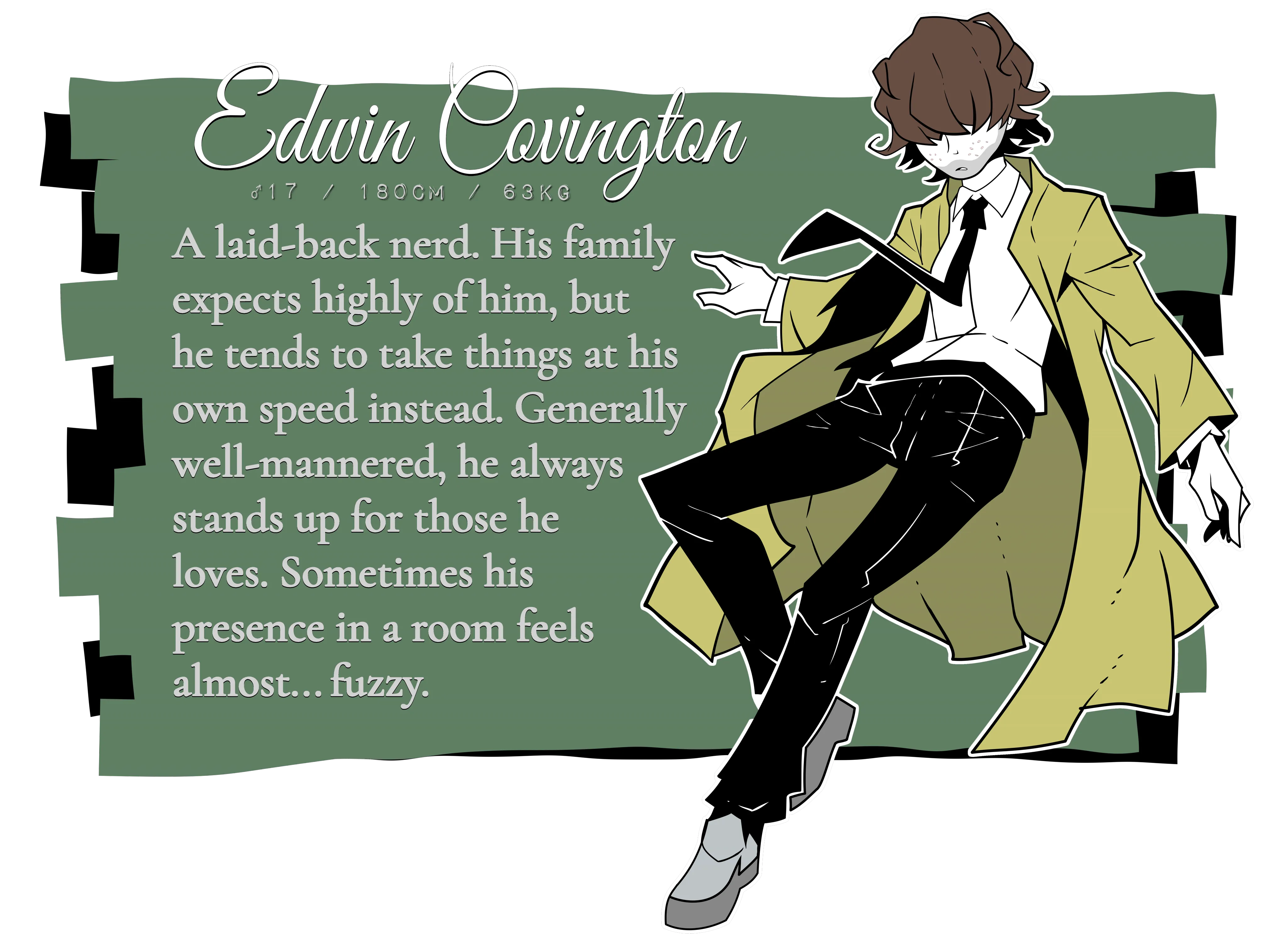 Edwin Covington. Male, 17 years old, 180 centimeters tall, 63 kg. A laid-back nerd. His family expects highly of him, but he tends to take things at his own speed instead. Generally well-mannered, he always stands up for those he loves. Sometimes his presence in a room feels almost... fuzzy.