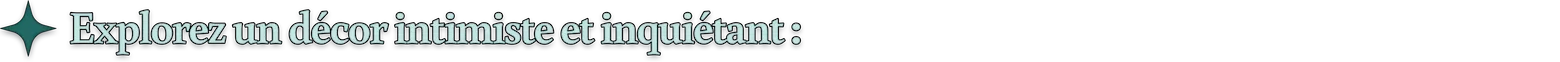 Explorez un décor intimiste et inquiétant :