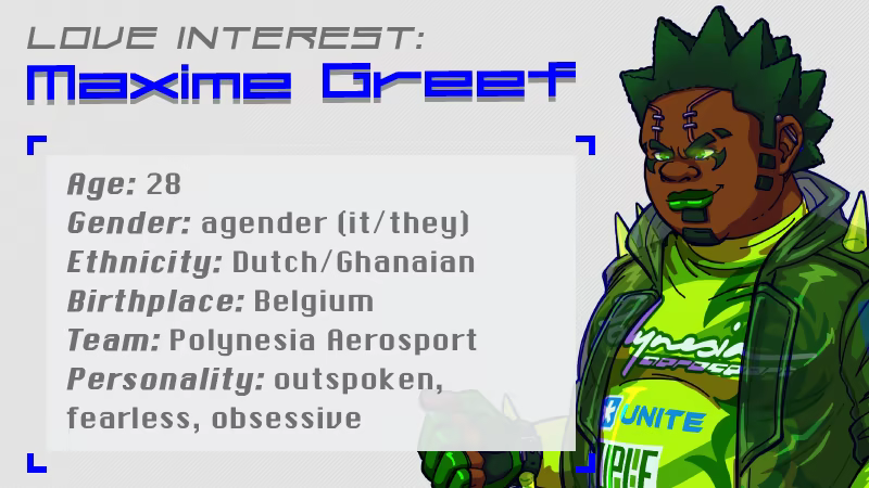 Love Interest: Maxime Greef. Age: 28, Gender: agender (it/they), Ethnicity: Dutch/Ghanaian, Birthplace: Belgium, Team: Polynesia Aerosport, Personality: outspoken, fearless, obsessive
