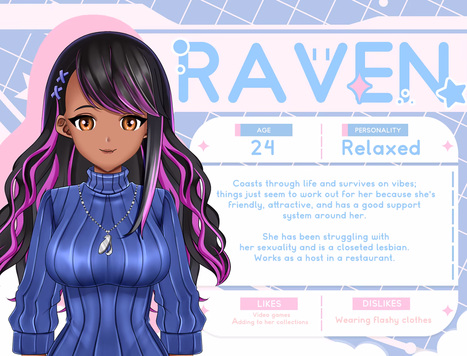 Raven. Age = 24. Personality = relaxed. Likes video games, adding to her collections. Dislikes wearing flashy clothes. Coasts through life and survives on vibes; things just seem to work out for her because she's friendly, attractive, and has a good support system around her. She has been struggling with her sexuality and is a closeted lesbian. Works as a host in a restaurant. 
