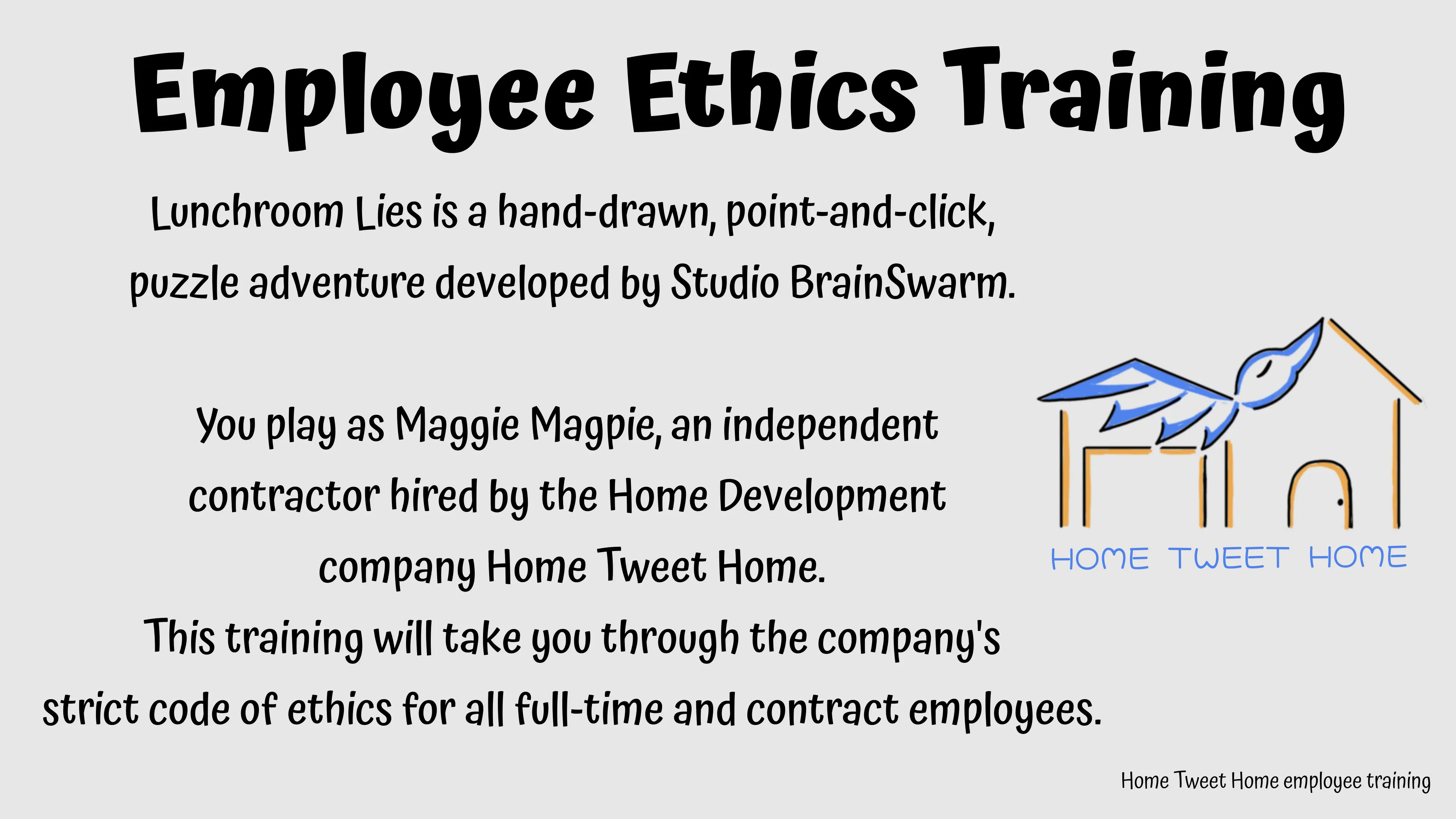 Employee Ethics Training. Lunchroom Lies is a hand-drawn, point-and click, puzzle adventure developed by Studio BrainSwarm. You play as Maggie Magpie, an independent contractor hired byt he Home Development company Home Tweet Home. This training will take you through the company's strict code of ethics for all full-time and contract employees.