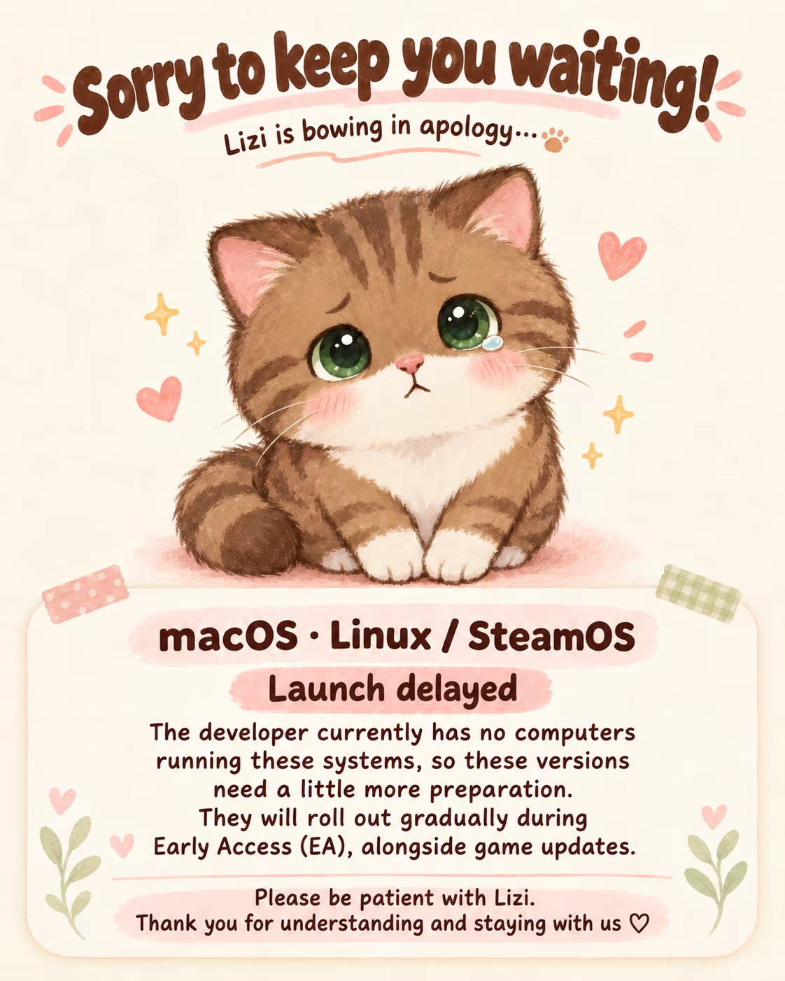 Lizi bows in apology. The macOS and Linux / SteamOS releases are delayed because the developer currently has no machines running these systems. They will roll out gradually with updates during Early Access (EA). Thank you for your patience.