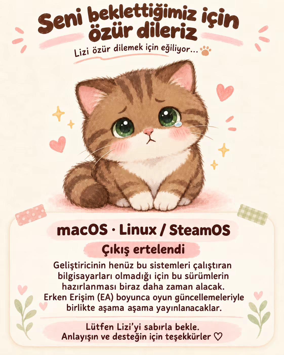 Lizi özür dilemek için eğiliyor. Geliştiricinin bu sistemleri çalıştıran bilgisayarları olmadığı için macOS ve Linux / SteamOS sürümleri ertelendi. Erken Erişim (EA) boyunca güncellemelerle birlikte aşama aşama yayınlanacaklar. Sabrın için teşekkürler.