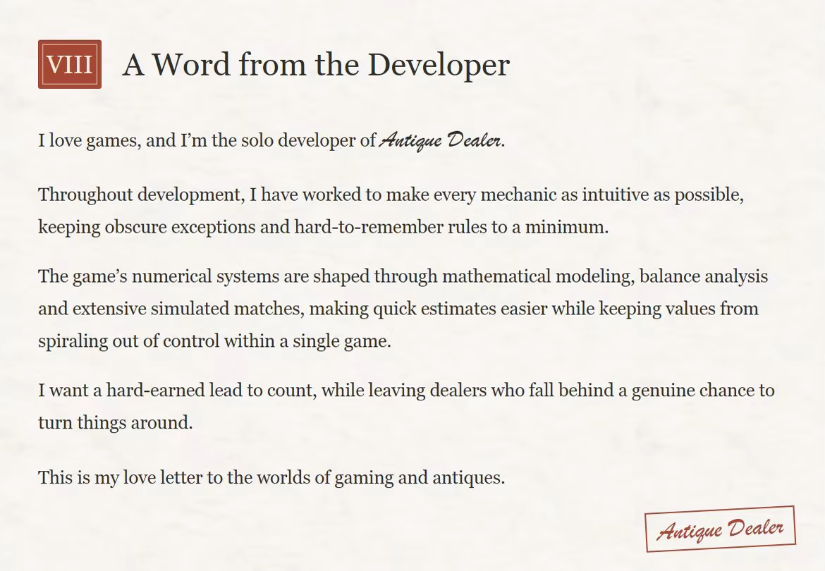 Chapter VIII: A Word from the Developer. A letter on textured paper with a red Antique Dealer signature stamp. I love games, and I’m the solo developer of Antique Dealer. Throughout development, I have worked to make every mechanic as intuitive as possible, keeping obscure exceptions and hard-to-remember rules to a minimum. The game’s numerical systems are shaped through mathematical modeling, balance analysis and extensive simulated matches, making quick estimates easier while keeping values from spiraling out of control within a single game. I want a hard-earned lead to count, while leaving dealers who fall behind a genuine chance to turn things around. This is my love letter to the worlds of gaming and antiques. Signature: Antique Dealer.